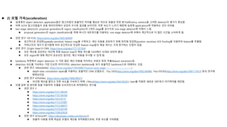  2) 모델 가속(acceleration)
 실세계의 object detection application들은 알고리즘의 효율적인 처리를 필요로 하므로 효율성 측정 방식(efficiency metrics)을 고려한 detector의 평가가 중요함.
 비록 SOTA 알고리즘들이 공용 데이터셋에서 상당히 우수한 결과를 보이지만, 추론 속도가 느리기 때문에 실세계 applications에 적용하는 것이 어려움.
 two-stage detector는 proposal generation과 region classification의 2개의 stage를 갖으므로 one-stage detector에 비해서 느림.
 proposal generation과 region classification을 위해 하나의 네트워크를 이용하는 one-stage detector에 비해서 계산적으로 더 많은 시간을 소비하게 됨.
 관련 연구 1(R-FCN, https://arxiv.org/abs/1605.06409)
 공간적으로 민감한(spatially-sensitive) feature map을 구축하고, 계산 비용을 공유하기 위해 위치에 민감한(position sensitive) ROI Pooling을 이용하여 feature를 추출함.
 카테고리의 개수가 증가함에 따라 공간적으로 민감한 feature map들의 채널 개수는 크게 증가하는 단점이 있음.
 관련 연구 2(Light Head R-CNN, https://arxiv.org/abs/1711.07264)
 모든 계산을 공유하는 대신에 최종 feature map의 채널 개수를 1024에서 16개로 상당히 줄임.
 모든 region에 대해 계산이 공유되진 않지만, 계산 비용을 무시할 수 있게 됨.
 backbone 측면에서 object detection 시 가장 많은 계산 비용을 차지하는 부분은 특징 추출(feature extraction)임.
 detection 속도를 가속하는 가장 단순한 아이디어는 detection backbone을 보다 효율적인 backbone으로 대체하는 것임.
 관련 연구 3(MobileNet, https://arxiv.org/abs/1704.04861?source=post_page---------------------------)
 depth-wise convolution layers를 이용하는 효율적인 CNN 모델로서, Tiny SSD(https://arxiv.org/abs/1802.06488), Tiny-DSOD(https://arxiv.org/abs/1807.11013) 등의 연구에
채택되어짐.
 관련 연구 4(PVANet, https://arxiv.org/abs/1608.08021)
 비선형 계산을 줄이고 추론 속도를 가속하기 위해 CReLu(https://arxiv.org/abs/1603.05201) layer를 적용한 새로운 네트워크 아키텍처를 제안함.
 모델 압축 및 양자화 등을 이용하여 모델을 오프라인으로 최적화하는 연구들
 관련 연구 5
 https://arxiv.org/abs/1511.06530
 https://arxiv.org/abs/1707.06168
 https://arxiv.org/abs/1412.6115
 https://arxiv.org/abs/1712.01887
 https://arxiv.org/abs/1512.06473
 https://arxiv.org/abs/1510.00149
 https://arxiv.org/abs/1506.02626
 관련 연구 6(TensorRT, https://developer.nvidia.com/tensorrt)
 효율적 사용을 위해 학습된 모델의 계산을 최적화함으로써, 추론 속도를 가속화함.
 