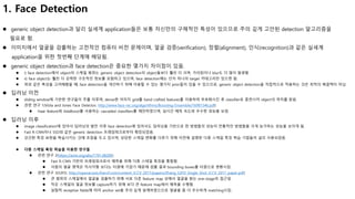 1. Face Detection
 generic object detection과 달리 실세계 application들은 보통 자신만의 구체적인 특성이 있으므로 주의 깊게 고안된 detection 알고리즘을
필요로 함.
 이미지에서 얼굴을 검출하는 고전적인 컴퓨터 비전 문제이며, 얼굴 검증(verification), 정렬(alignment), 인식(recognition)과 같은 실세계
application을 위한 첫번째 단계에 해당됨.
 generic object detection과 face detection은 중요한 몇가지 차이점이 있음.
 i) face detection에서 object의 스케일 범위는 generic object detection의 object들보다 훨씬 더 크며, 가려짐이나 blur도 더 많이 발생함.
 ii) face object는 훨씬 더 강력한 구조적인 정보를 포함하고 있으며, face detection에는 단지 하나의 target 카테고리만 있으면 됨.
 위와 같은 특성을 고려해봤을 때, face detection을 개선하기 위해 이용할 수 있는 몇가지 prior들이 있을 수 있으므로, generic object detection을 직접적으로 적용하는 것은 최적의 해결책이 아님.
 딥러닝 이전
 sliding window에 기반한 연구들이 주를 이루며, dense한 이미지 grid를 hand crafted features를 이용하여 부호화시킨 후 classifier로 훈련시켜 object의 위치를 찾음.
 관련 연구 1(Viola and Jones Face Detector, http://www.face-rec.org/algorithms/Boosting-Ensemble/16981346.pdf)
 Haar feature와 AdaBoost를 사용하는 cascaded classifiers를 제안하였으며, 실시간 예측 속도와 우수한 성능을 보임.
 딥러닝 이후
 image classification에 있어서 딥러닝의 발전 이후 face detection에 있어서도 딥러닝을 기반으로 한 방법들의 성능이 전통적인 방법들을 크게 능가하는 성능을 보이게 됨.
 Fast R-CNN이나 SSD와 같은 generic detection 프레임워크로부터 확장되었음.
 강건한 특징 표현을 학습시키는 것에 초점을 두고 있으며, 상당한 스케일 변화를 다루기 위해 이전에 설명한 다중 스케일 특징 학습 기법들이 널리 사용되었음.
 다중 스케일 특징 학습을 이용한 연구들
 관련 연구 2(https://arxiv.org/abs/1701.08289)
 Fast R-CNN 기반의 프레임워크로서 예측을 위해 다중 스테일 특징을 통합함.
 사람의 얼굴 영역은 직사각형 보다는 타원에 가깝기 때문에 검출 결과 bounding boxes를 타원으로 변환시킴.
 관련 연구 3(S3FD, http://openaccess.thecvf.com/content_ICCV_2017/papers/Zhang_S3FD_Single_Shot_ICCV_2017_paper.pdf)
 큰 범위의 스케일에서 얼굴을 검출하기 위해 서로 다른 feature map 상에서 얼굴을 찾는 one-stage의 접근임.
 작은 스케일의 얼굴 정보를 capture하기 위해 보다 큰 feature map에서 예측을 수행함.
 실험적 receptive fields에 따라 anchor set을 주의 깊게 설계하였으므로 얼굴을 좀 더 우수하게 matching시킴.
 