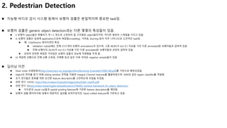 2. Pedestrian Detection
 지능형 비디오 감시 시스템 등에서 보행자 검출은 본질적이며 중요한 task임.
 보행자 검출은 generic object detection과는 다른 몇몇의 특성들이 있음.
 i) 보행자 object들은 종횡비가 약 1.5 정도로 고정되어 잘 구조화된 object들이지만, 커다란 범위의 스케일을 가지고 있음.
 ii) 보행자 검출은 실세계 application으로써 복잡함(crowding), 가려짐, blurring 등이 자주 나타나므로 도전적인 task임.
 예: CityPersons 데이터셋의 특성
 validation subset에는 전체 3157개의 보행자 annotations이 있으며, 그중 48.8%가 IoU 0.1 이상을 가진 다른 annotated된 보행자들과 겹쳐져 있음.
 전체 보행자의 26.4%가 IoU 0.3 이상을 가진 다른 annotated된 보행자들과 상당히 겹쳐져 있음.
 상당히 빈번한 복잡한 가려짐은 보행자 검출의 성능에 악영향을 주게 됨.
 iii) 복잡한 상황으로 인해 교통 신호등, 우체통 등과 같은 더욱 어려운 negative sample들이 있음.
 딥러닝 이전
 Viola Jones 프레임워크(http://www.face-rec.org/algorithms/Boosting-Ensemble/16981346.pdf)를 기반으로 확장되었음.
 object의 위치를 찾기 위해 sliding window 전략을 이용한 Integral Channel Features를 활용하였으며, SVM과 같은 region classifier를 적용함.
 초기 연구들은 분류를 위한 강건한 feature descriptors를 고안하는데 초점을 두었음.
 관련 연구 1(HOG, https://lear.inrialpes.fr/people/triggs/pubs/Dalal-cvpr05.pdf)
 관련 연구 2(https://www.researchgate.net/publication/3766402_General_framework_for_object_detection)
 저수준의 visual cue들과 spatial pooling features에 기반한 feature descriptors를 제안함.
 보행자 검출 벤치마크에 대해서 희망적인 결과를 보여주었지만, hand-crafted features에 기반하고 있음.
 