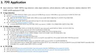 3. 기타 Application
 object detection 기술을 사용하는 logo detection, video object detection, vehicle detection, traffic-sign detection, skeleton detection 등의
다양한 실세계 application이 있음.
 1) logo detection
 e-commerce 시스템에서 중요한 연구 주제로서, generic detection과 비교했을 때 logo instance는 비정형 변환(non-rigid transformation)이 심하며 작은 특징이 있음.
 관련 연구 1(https://arxiv.org/abs/1803.11417)
 잡음이 있는 웹 이미지에서 자동으로 정보를 수집하고 제한된 annotated data를 이용하여 모델을 학습시키는 웹 데이터 학습 원리를 적용함.
 관련 연구 2(https://arxiv.org/abs/1612.09322)
 제한된 logo instances를 이용하여 detector를 성공적으로 학습시키기 위한 이미지 합성 방법을 제안함.
 관련 연구 3(LOGO-Net, https://arxiv.org/abs/1511.02462)
 e-commerce 웹사이트에서 대규모의 logo 데이터셋을 수집하고 logo detection 시 발생할 수 있는 문제들에 대해서 포괄적인 분석을 수행함.
 2) video object detection
 존재하는 detection 알고리즘들은 대부분 still 이미지를 위해 고안되었으며, object detection용 video에 직접적으로 적용하는 것은 최선의 선택이 아님.
 video에서 object를 검출할 때 generic detection과 다른 2개(시간 및 문맥 정보)의 차이점이 있음.
 비디오에서 나타나는 object들의 위치 및 외관(appearance)은 인접한 프레임들 간에 시간적으로 일관성을 갖게 됨.
 단일 still 이미지와 비교했을 때, 비디오는 수백개의 프레임들로 구성되어 있으므로 훨씬 더 많은 문맥 정보를 포함하고 있음.
 관련 연구 1(Seq-NMS, https://arxiv.org/abs/1602.08465)
 still 이미지의 검출 결과를 sequence들과 연관시킴(associate).
 같은 sequence의 box들은 프레임 전체에 걸친 평균 score로 re-scoring되며, sequence를 따르는 다른 boxes들은 NMS에 의해서 억제되어짐(suppressed).
 관련 연구 2(T-CNN, https://arxiv.org/abs/1604.04053)
 Faster R-CNN으로부터 확장된 방법이며, tubelets(시간 경과에 따른 box들의 sequence)으로부터 시간 및 문맥 정보를 통합시킴.
 optical flow를 이용하여 detection 결과를 인접한 프레임에 전파(propagate)시켰으며, high confidence를 갖는 bounding boxes들로부터 tracking 알고리즘을 적용하여 tubelets들을 생성함.
 tubelets들을 따르는 boxes들은 tubelets 분류에 기반하여 re-scoring됨.
 3) 기타 연구들
 vehicle detection(DAVE(https://arxiv.org/abs/1607.04564), https://arxiv.org/abs/1709.02480, ShuffleDet(https://arxiv.org/abs/1811.06318))
 traffic-sign detection(https://zpascal.net/cvpr2016/Zhu_Traffic-Sign_Detection_and_CVPR_2016_paper.pdf, https://arxiv.org/abs/1806.07987)
 skeleton detection(SRN(https://arxiv.org/abs/1703.02243), https://arxiv.org/abs/1603.09446)
 
