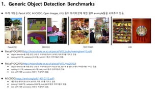 1. Generic Object Detection Benchmarks
 아래 그림은 Pascal VOC, MSCOCO, Open Images, LVIS 등의 데이터셋에 대한 일부 example들을 보여주고 있음.
 Pascal VOC2007(http://host.robots.ox.ac.uk/pascal/VOC/pubs/everingham10.pdf)
 object detection을 위한 중간 규모의 데이터셋으로서 20개의 카테코리를 가지고 있음.
 training(2501개), validation(2510개), test(5011개)의 이미지들이 있음.
 Pascal VOC2012(http://host.robots.ox.ac.uk/pascal/VOC/voc2012/)
 object detection을 위한 중간 규모의 데이터셋으로서 Pascal V0C2007과 동일한 20개의 카테코리를 가지고 있음.
 training(5717개), validation(5823개), test(10991개)의 이미지들이 있음.
 test set에 대한 annotation 정보는 제공하지 않음.
 MSCOCO(https://arxiv.org/pdf/1405.0312.pdf)
 대규모의 데이터셋으로서 80개의 카테고리를 가지고 있음.
 training(118287개), validation(5000개), test(40670개)의 이미지들이 있음.
 test set에 대한 annotation 정보는 제공하지 않음.
 