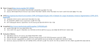  Open Images(https://arxiv.org/abs/1811.00982)
 198,000개의 이미지가 있으며, 600개의 카테고리에 대해 15,400,000개의 object들을 가지고 있음.
 detection 벤치마크를 평가하는데 가장 빈도가 높은 500개의 카테고리들이 사용되며, 이러한 카테고리들의 70% 이상이 1,000개 이상의 훈련 샘플을 가지고 있음.
 LVIS(http://openaccess.thecvf.com/content_CVPR_2019/papers/Gupta_LVIS_A_Dataset_for_Large_Vocabulary_Instance_Segmentation_CVPR_2019_
paper.pdf)
 164,000개의 이미지가 있으며, 1000개 이상의 카테고리를 가지고 있음.
 총 2,200,000개의 고품질의 instance segmentation mask를 가지고 있음.
 향 후 challenging한 detection, segmentation, low-shot learning task 등을 위한 벤치마크가 될 수 있음.
 ImageNet(http://vision.stanford.edu/pdf/ImageNet_CVPR2009.pdf)
 200개의 카테고리를 가지고 있는 중요한 데이터 셋임.
 규모는 상당히 크며, object의 스케일 범위는 VOC 데이터셋과 유사하므로 일반적으로 detection 알고리즘을 위한 벤치마크로서 사용되지 않음.
 Evaluation Metrics
 검출 정확도와 추론 속도 모두 detection 알고리즘을 평가를 위해서 사용됨.
 검출 정확도를 위해서 모든 challenge들에서는 mAP(mean Average Precision)가 평가 측정 방식(evaluation metric)으로 사용됨.
 VOC2012, VOC2007, ImageNet에서는 IoU 임계치가 0.5인 mAP로 설정하며, MSCOCO의 경우에는 보다 포괄적인 평가 측정 방식이 적용됨.
 MSCOCO는 detection 알고리즘의 서로 다른 수용력을 보여주는 6개의 평가 score를 가지고 있으며, 서로 다른 IoU 임계치와 서로 다른 스케일의 object들에 대한 성능을 포함시킴.
 