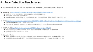 2. Face Detection Benchmarks
 face detection을 위해 널리 사용되는 데이터셋으로는 WIDER FACE, FDDB, PASCAL FACE 등이 있음.
 WIDER FACE(http://mmlab.ie.cuhk.edu.hk/projects/WIDERFace/support/paper.pdf)
 32,203개의 이미지를 가지고 있으며, 큰 범위의 스케일을 갖는 400,000개의 얼굴들이 있음.
 training(40%), validation(10%), test(50%)로 나뉨.
 training과 validation set은 온라인으로 이용 가능하며, detection task의 난이도에 따라서 Easy, Medium, Hard 등의 3개로 나누어져 있음.
 FDDB(https://www.researchgate.net/publication/266298783_FDDB_A_Benchmark_for_Face_Detection_in_Unconstrained_Settings)
 2,845개의 이미지를 가지고 있으며, 5,171개의 얼굴들이 있음.
 일반적으로 face detector들은 WIDER FACE 등의 대규모 데이터셋을 이용하여 먼저 훈련시킨 후 FDDB를 이용하여 test를 수행함.
 PASCAL FACE(http://host.robots.ox.ac.uk/pascal/VOC/pubs/everingham10.pdf)
 PASCAL person layout test에서 수집되었으며, 851개의 이미지를 가지고 있으며, 1,335개의 label이 있는 얼굴들이 있음.
 FDDB와 유사하게 일반적으로 test 용도로 사용됨.
 Evaluation Metrics
 WIDER FACE와 PASCAL FACE는 IoU 임계치가 0.5인 mAP로 설정하며, WIDER FACE의 경우 각 난이도에 따른 결과를 나타낼 수 있음.
 FDDB의 경우 true positive rate를 이용하며, 평가를 위한 2가지의 annotation(bounding box 수준, eclipse(가림) 수준)을 가지고 있음.
 