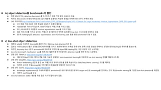  iv) object detection용 benchmarks의 발전
 현재 MSCOCO는 detection benchmark를 테스트하기 위해 가장 많이 사용되고 있음.
 하지만, MSCOCO는 80개의 카테고리만 있기 때문에 실세계의 복잡한 환경을 이해하기엔 너무나 부족한 편임.
 LVIS 데이터셋(http://openaccess.thecvf.com/content_CVPR_2019/papers/Gupta_LVIS_A_Dataset_for_Large_Vocabulary_Instance_Segmentation_CVPR_2019_paper.pdf)
 보다 많은 카테고리에 대한 정보를 수집하기 위해서 제안됨.
 164,000개의 이미지가 있으며, 1000개 이상의 카테고리를 가지고 있음.
 총 2,200,000개의 고품질의 instance segmentation mask를 가지고 있음.
 많은 카테고리를 가지고 있지만, 카테고리 별 데이터가 부족한 실세계의 low-shot 시나리오를 모방하고 있음.
 향 후 challenging한 detection, segmentation, low-shot learning task 등을 위한 benchmark가 될 수 있음.
 v) low-shot object detection
 제한된 label을 이용하여 detector를 훈련시키는 것을 low-shot detection이라 함.
 딥러닝 기반의 detector들은 상당한 양의 파라미터를 가지기 때문에 데이터 부족을 겪게 되며, 만족스러운 성능을 위해서는 상당한 양의 labeling된 데이터를 필요로 함.
 하지만, bounding box 수준의 annotation을 이용하여 이미지 내 object들을 labeling하는 것은 상당히 시간 소비적임.
 low shot learning은 classification task를 위해서는 활발하게 연구되었지만, detection task를 위한 연구는 드문편임.
 관련 연구 1(MSPLD, https://arxiv.org/abs/1706.08249)
 대규모의 label이 없는 데이터셋을 이용 가능한 상황에서 semi-supervised learning을 이용하여 low shot learning 문제를 해결하고자 함.
 관련 연구 2(RepMet, https://arxiv.org/abs/1806.04728)
 feature embedding 공간과 훈련 set 카테고리의 데이터 분포를 함께 학습시키는 DML(Deep Metric Learning) 구조를 채택함.
 하지만, 유사한 개념(concept)을 가진 데이터셋(동물)에 대해서만 테스트가 됨.
 관련 연구 3(LSTD, https://arxiv.org/abs/1803.01529)
 knowledge regularization을 이용하여대량의 annotation된 외부 데이터셋으로부터 target set으로 knowledge를 전이하는 전이 학습(transfer learning)에 기반한 low-shot detection을 제안함.
 여전히 overfitting을 보임.
 low-shot detection task는 개선을 위한 많은 여지가 많이 남아 있음.
 