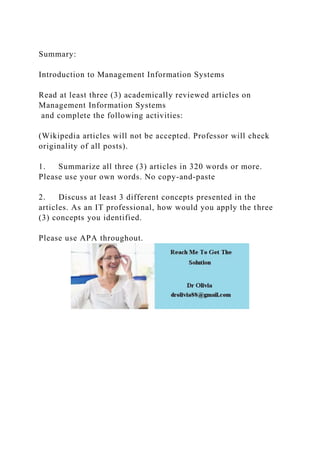 Summary:
Introduction to Management Information Systems
Read at least three (3) academically reviewed articles on
Management Information Systems
and complete the following activities:
(Wikipedia articles will not be accepted. Professor will check
originality of all posts).
1. Summarize all three (3) articles in 320 words or more.
Please use your own words. No copy-and-paste
2. Discuss at least 3 different concepts presented in the
articles. As an IT professional, how would you apply the three
(3) concepts you identified.
Please use APA throughout.
 