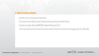 1. Stock market updates
- Confermati i Corporate Advisors
- Si avvicina sempre di più la data della quotazione deﬁnitiva
- Scelta la sede della WOR(l)D Global Network PLC,
nel cuore del centro ﬁnanziario di Londra. Prossimamente l’inaugurazione uﬃciale.

Scornicesti A inauguration - Summary report - 2013, August 4th

 