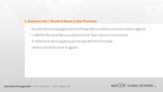 2. Business info / Residual Bonus & Hair Purchase
- A settembre verrà pagato il primo Power Bonus relativo alla produzione di agosto
- L’ADKASH Residual Bonus produrrà CV nel Team Volume Commission
- A settembre verrà pagata la prima rata dell’Hire Purchase
relativo alla produzione di agosto

Scornicesti A inauguration - Summary report - 2013, August 4th

 