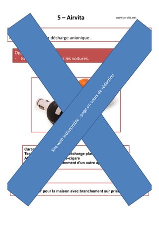 5 – Airvita
Produit phare :
Purificateur d'air par décharge anionique .
Opportunité :
- Grande efficacité dans les voitures.
www.airvita.net
Autres produits :
Purificateur d'air pour la maison avec branchement sur prise électrique
Caractéristiques :
Technologie employée : Décharge plasma
Alimentation 12V allume-cigare
prise USB pour branchement d'un autre appareil
 