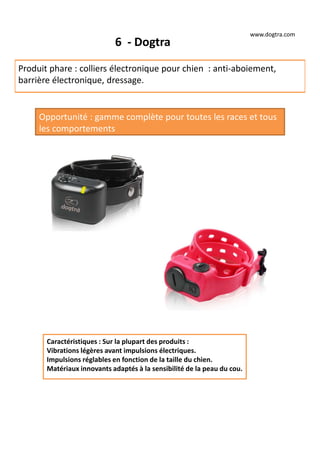6 - Dogtra
Produit phare : colliers électronique pour chien : anti-aboiement,
barrière électronique, dressage.
Opportunité : gamme complète pour toutes les races et tous
les comportements
Caractéristiques : Sur la plupart des produits :
Vibrations légères avant impulsions électriques.
Impulsions réglables en fonction de la taille du chien.
Matériaux innovants adaptés à la sensibilité de la peau du cou.
www.dogtra.com
 