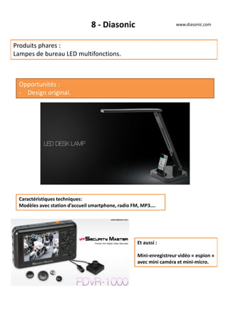 8 - Diasonic
Produits phares :
Lampes de bureau LED multifonctions.
Opportunités :
- Design original.
Caractéristiques techniques:
Modèles avec station d’accueil smartphone, radio FM, MP3….
Et aussi :
Mini-enregistreur vidéo « espion »
avec mini caméra et mini-micro.
www.diasonic.com
 