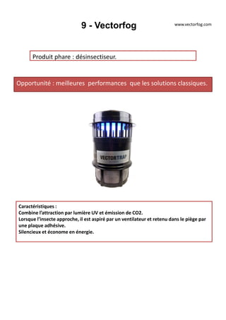 9 - Vectorfog
Produit phare : désinsectiseur.
Opportunité : meilleures performances que les solutions classiques.
Caractéristiques :
Combine l’attraction par lumière UV et émission de CO2.
Lorsque l’insecte approche, il est aspiré par un ventilateur et retenu dans le piège par
une plaque adhésive.
Silencieux et économe en énergie.
www.vectorfog.com
 