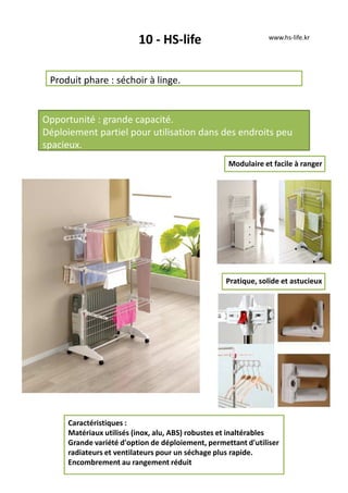 10 - HS-life
Produit phare : séchoir à linge.
Opportunité : grande capacité.
Déploiement partiel pour utilisation dans des endroits peu
spacieux.
Caractéristiques :
Matériaux utilisés (inox, alu, ABS) robustes et inaltérables
Grande variété d'option de déploiement, permettant d'utiliser
radiateurs et ventilateurs pour un séchage plus rapide.
Encombrement au rangement réduit
www.hs-life.kr
Pratique, solide et astucieux
Modulaire et facile à ranger
 