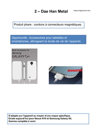 2 – Dae Han Metal
Produit phare : cordons à connecteurs magnétiques.
Opportunité : Accessoires pour tablettes et
smartphones, allongeant la durée de vie de l’appareil.
S’adapte sur l’appareil au moyen d’une coque spécifique.
Existe aujourd’hui pour Nexus N10 et Samsung Galaxy S4,
Gamme complète à venir.
www.magnector.com
 