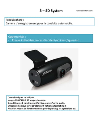 3 – SD System
Produit phare :
Caméra d’enregistrement pour la conduite automobile.
Opportunités :
- Preuve irréfutable en cas d’incident/accident/agression.
Caractéristiques techniques:
Images 1280*720 à 30 images/seconde.
1 modèle avec 2 caméra avant/arrière, entrée/sortie audio.
Enregistrement sur carte SD standard, fichier au format mp4
Plusieurs modes de fonctionnement pour le parking, les agressions etc.
www.sdsystem.com
 