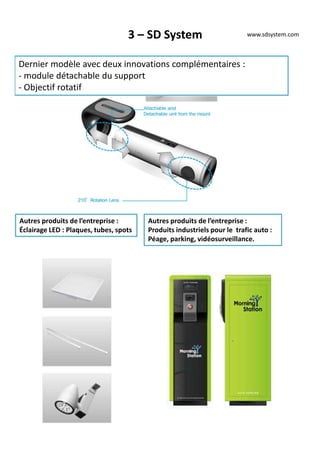 3 – SD System
Dernier modèle avec deux innovations complémentaires :
- module détachable du support
- Objectif rotatif
www.sdsystem.com
Autres produits de l’entreprise :
Éclairage LED : Plaques, tubes, spots
Autres produits de l’entreprise :
Produits industriels pour le trafic auto :
Péage, parking, vidéosurveillance.
 