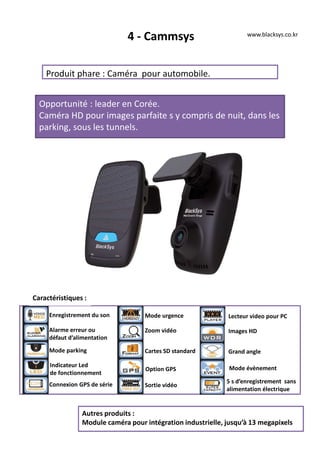 4 - Cammsys
Produit phare : Caméra pour automobile.
Opportunité : leader en Corée.
Caméra HD pour images parfaite s y compris de nuit, dans les
parking, sous les tunnels.
Autres produits :
Module caméra pour intégration industrielle, jusqu’à 13 megapixels
www.blacksys.co.kr
Caractéristiques :
Enregistrement du son
Alarme erreur ou
défaut d’alimentation
Mode parking
Indicateur Led
de fonctionnement
Connexion GPS de série
Mode urgence
Zoom vidéo
Cartes SD standard
Option GPS
Sortie vidéo
Lecteur video pour PC
Images HD
Grand angle
Mode évènement
5 s d’enregistrement sans
alimentation électrique
 