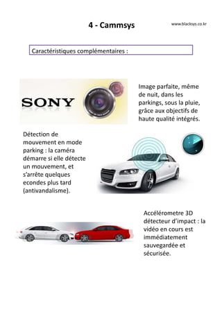 4 - Cammsys
Caractéristiques complémentaires :
www.blacksys.co.kr
Image parfaite, même
de nuit, dans les
parkings, sous la pluie,
grâce aux objectifs de
haute qualité intégrés.
Détection de
mouvement en mode
parking : la caméra
démarre si elle détecte
un mouvement, et
s’arrête quelques
econdes plus tard
(antivandalisme).
Accélérometre 3D
détecteur d’impact : la
vidéo en cours est
immédiatement
sauvegardée et
sécurisée.
 