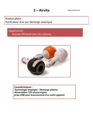 5 – Airvita
Produit phare :
Purificateur d'air par décharge anionique .
Opportunité :
- Grande efficacité dans les voitures.
www.airvita.net
Caractéristiques :
Technologie employée : Décharge plasma
Alimentation 12V allume-cigare
prise USB pour branchement d'un autre appareil
 