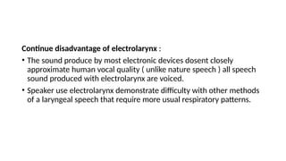 Continue disadvantage of electrolarynx :
• The sound produce by most electronic devices dosent closely
approximate human vocal quality ( unlike nature speech ) all speech
sound produced with electrolarynx are voiced.
• Speaker use electrolarynx demonstrate difficulty with other methods
of a laryngeal speech that require more usual respiratory patterns.
 
