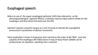 Esophageal speech:
Refers to use of the upper esophageal sphincter (UES) also referred to as the
pharyngoesophageal segment (PES)as a vibratory sources inject and/or inhale air into
esophagus and then direct this back over the PES
Injection requires using the tongue as a sort of pump to elevate the supraglottal
pressure(as in production of plosive consonant)
Voice production is lower in frequency than normal on the order of 60-70HZ , even the
capacity of the esophagus (80-100)cc)even in lung (5-6L)so fewer syllable can be
produced per air expulsion, speaking rate is reduced .
 