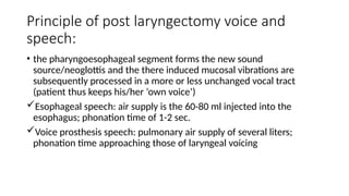Principle of post laryngectomy voice and
speech:
• the pharyngoesophageal segment forms the new sound
source/neoglottis and the there induced mucosal vibrations are
subsequently processed in a more or less unchanged vocal tract
(patient thus keeps his/her ‘own voice’)
Esophageal speech: air supply is the 60-80 ml injected into the
esophagus; phonation time of 1-2 sec.
Voice prosthesis speech: pulmonary air supply of several liters;
phonation time approaching those of laryngeal voicing
 