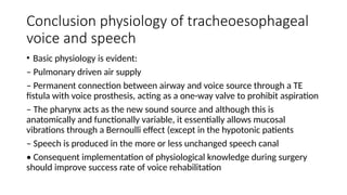 Conclusion physiology of tracheoesophageal
voice and speech
• Basic physiology is evident:
– Pulmonary driven air supply
– Permanent connection between airway and voice source through a TE
fistula with voice prosthesis, acting as a one-way valve to prohibit aspiration
– The pharynx acts as the new sound source and although this is
anatomically and functionally variable, it essentially allows mucosal
vibrations through a Bernoulli effect (except in the hypotonic patients
– Speech is produced in the more or less unchanged speech canal
• Consequent implementation of physiological knowledge during surgery
should improve success rate of voice rehabilitation
 