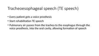 Tracheoesophageal speech (TE speech)
• Every patient gets a voice prosthesis
• Start rehabilitation TE speech
• Pulmonary air passes from the trachea to the esophagus through the
voice prosthesis, into the oral cavity, allowing formation of speech
 