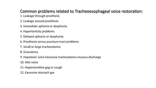 Common problems related to Tracheoesophageal voice restoration:
1. Leakage through prosthesis
2. Leakage around prosthesis
3. Immediate aphonia or dysphonia
4. Hypertonicity problems
5. Delayed aphonia or dysphonia
6. Prosthesis versus puncture tract problems
7. Small or large tracheostoma
8. Granuloma
9. Hypotonic voice Excessive tracheostoma mucous discharge
10. Wet voice
11. Hypersensitive gag or cough
12. Excessive stomach gas
 
