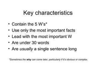 Key characteristics Contain the 5 W’s* Use only the most important facts Lead with the most important W Are under 30 words Are  usually  a single sentence long *Sometimes the  why  can come later, particularly if it’s obvious or complex. 