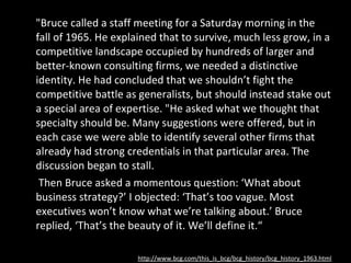 "Bruce called a staff meeting for a Saturday morning in the fall of 1965. He explained that to survive, much less grow, in a competitive landscape occupied by hundreds of larger and better-known consulting firms, we needed a distinctive identity. He had concluded that we shouldn’t fight the competitive battle as generalists, but should instead stake out a special area of expertise. "He asked what we thought that specialty should be. Many suggestions were offered, but in each case we were able to identify several other firms that already had strong credentials in that particular area. The discussion began to stall.   Then Bruce asked a momentous question: ‘What about business strategy?’ I objected: ‘That’s too vague. Most executives won’t know what we’re talking about.’ Bruce replied, ‘That’s the beauty of it. We’ll define it.“ http://www.bcg.com/this_is_bcg/bcg_history/bcg_history_1963.html 
