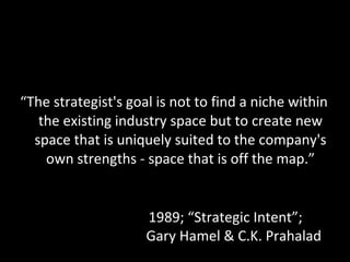 “ The strategist's goal is not to find a niche within the existing industry space but to create new space that is uniquely suited to the company's own strengths - space that is off the map.” 1989; “Strategic Intent”;  Gary Hamel & C.K. Prahalad 