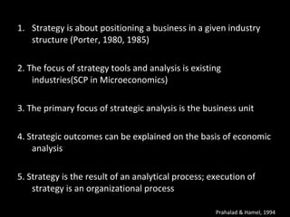 Strategy is about positioning a business in a given industry structure (Porter, 1980, 1985) 2. The focus of strategy tools and analysis is  existing industries(SCP in Microeconomics) 3. The primary focus of strategic analysis is the  business unit 4. Strategic outcomes can be explained on the  basis of economic analysis 5. Strategy is the result of an analytical process; execution of strategy is an organizational  process Prahalad & Hamel, 1994 