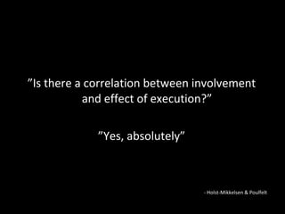 ” Is there a correlation between involvement  and effect of execution?”  ” Yes, absolutely” - Holst-Mikkelsen & Poulfelt 