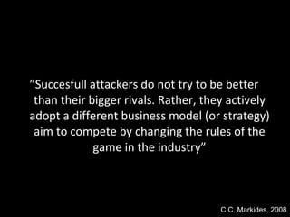 ” Succesfull attackers do not try to be better than their bigger rivals. Rather, they actively adopt a different business model (or strategy) aim to compete by changing the rules of the game in the industry” C.C. Markides, 2008 
