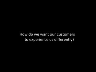 How do we want our customers  to experience us differently? 