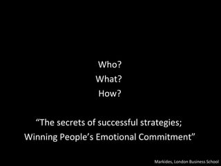 Who? What?  How? “ The secrets of successful strategies;  Winning People’s Emotional Commitment” Markides, London Business School 