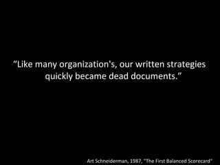 “ Like many organization's, our written strategies quickly became dead documents.” Art Schneiderman, 1987, "The First Balanced Scorecard“  