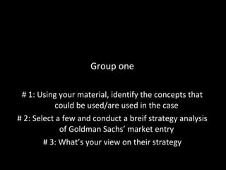Group one # 1: Using your material, identify the concepts that could be used/are used in the case # 2: Select a few and conduct a breif strategy analysis of Goldman Sachs’ market entry # 3: What’s your view on their strategy 