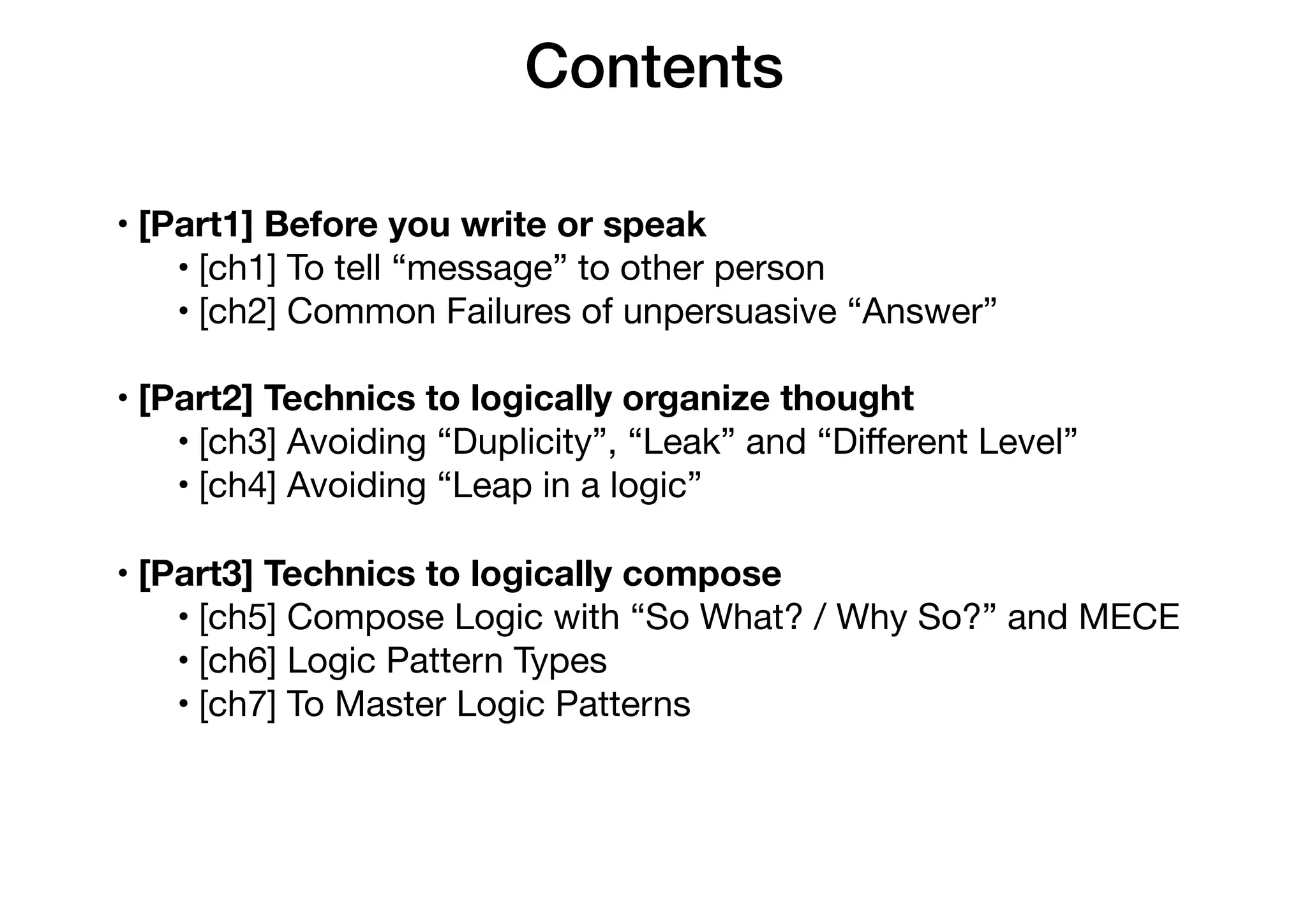 Contents
• [Part1] Before you write or speak
• [ch1] To tell “message” to other person

• [ch2] Common Failures of unpersuasive “Answer”

• [Part2] Technics to logically organize thought
• [ch3] Avoiding “Duplicity”, “Leak” and “Diﬀerent Level”

• [ch4] Avoiding “Leap in a logic”

• [Part3] Technics to logically compose
• [ch5] Compose Logic with “So What? / Why So?” and MECE

• [ch6] Logic Pattern Types

• [ch7] To Master Logic Patterns
 