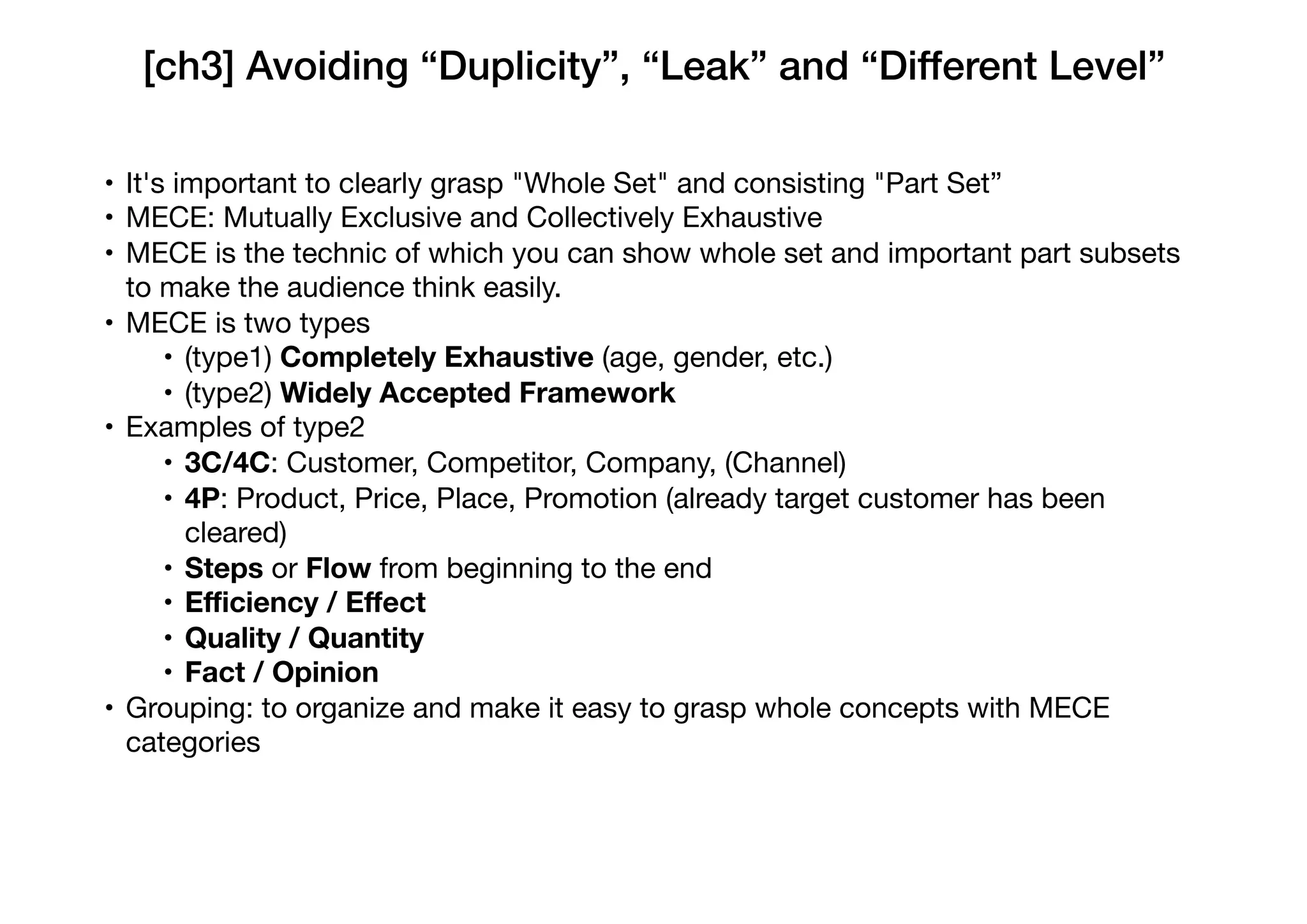 [ch3] Avoiding “Duplicity”, “Leak” and “Different Level”
• It's important to clearly grasp "Whole Set" and consisting "Part Set”

• MECE: Mutually Exclusive and Collectively Exhaustive

• MECE is the technic of which you can show whole set and important part subsets
to make the audience think easily.

• MECE is two types

• (type1) Completely Exhaustive (age, gender, etc.)

• (type2) Widely Accepted Framework

• Examples of type2

• 3C/4C: Customer, Competitor, Company, (Channel)

• 4P: Product, Price, Place, Promotion (already target customer has been
cleared)

• Steps or Flow from beginning to the end

• Eﬃciency / Eﬀect
• Quality / Quantity
• Fact / Opinion
• Grouping: to organize and make it easy to grasp whole concepts with MECE
categories
 