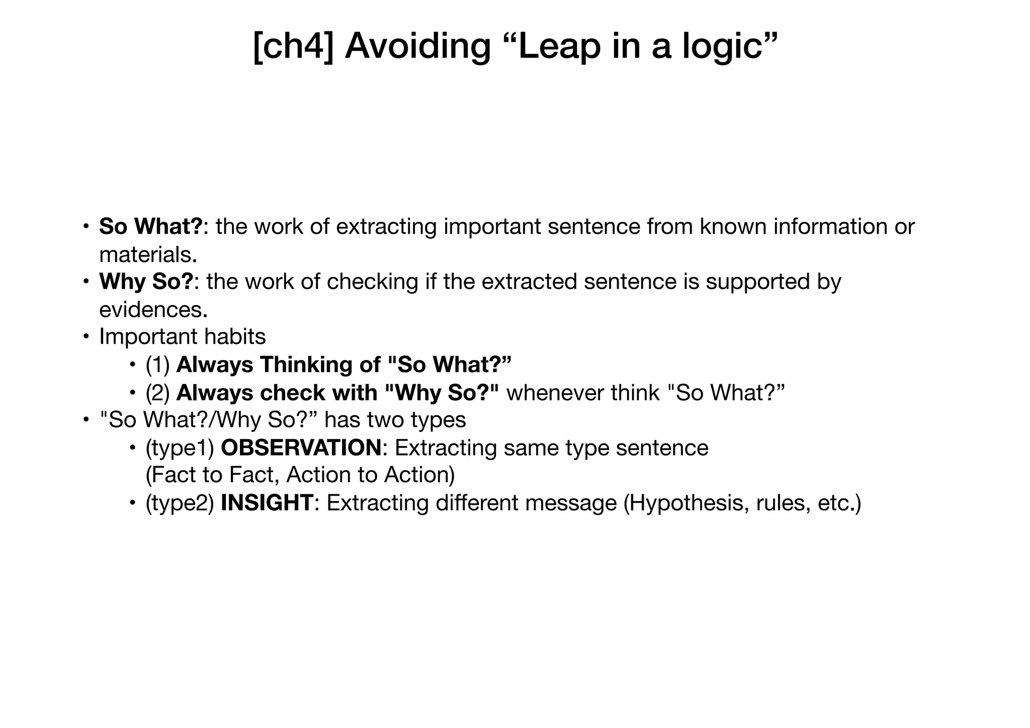 [ch4] Avoiding “Leap in a logic”
• So What?: the work of extracting important sentence from known information or
materials.

• Why So?: the work of checking if the extracted sentence is supported by
evidences.

• Important habits

• (1) Always Thinking of "So What?”

• (2) Always check with "Why So?" whenever think "So What?”

• "So What?/Why So?” has two types

• (type1) OBSERVATION: Extracting same type sentence  
(Fact to Fact, Action to Action)

• (type2) INSIGHT: Extracting diﬀerent message (Hypothesis, rules, etc.)
 
