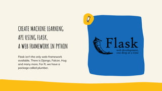 CREATE MACHINE LEARNING
API USING FLASK,
A WEB FRAMEWORK IN PYTHON
Flask isn’t the only web-framework
available. There is Django, Falcon, Hug
and many more. For R, we have a
package called plumber.
 