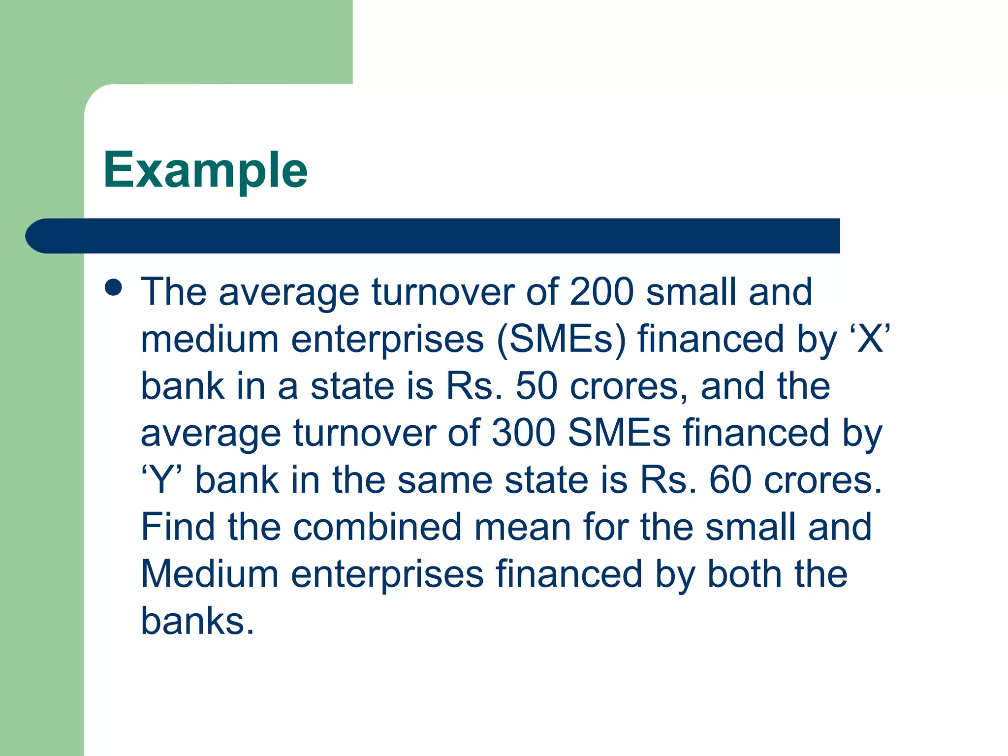 Example
 The average turnover of 200 small and
medium enterprises (SMEs) financed by ‘X’
bank in a state is Rs. 50 crores, and the
average turnover of 300 SMEs financed by
‘Y’ bank in the same state is Rs. 60 crores.
Find the combined mean for the small and
Medium enterprises financed by both the
banks.
 