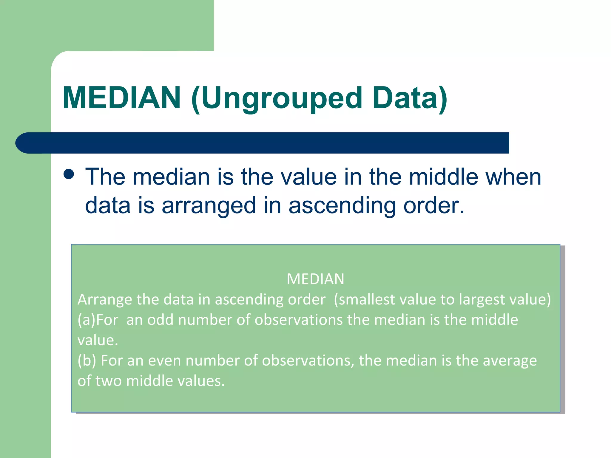MEDIAN (Ungrouped Data)
 The median is the value in the middle when
data is arranged in ascending order.
MEDIAN
Arrange the data in ascending order (smallest value to largest value)
(a)For an odd number of observations the median is the middle
value.
(b) For an even number of observations, the median is the average
of two middle values.
MEDIAN
Arrange the data in ascending order (smallest value to largest value)
(a)For an odd number of observations the median is the middle
value.
(b) For an even number of observations, the median is the average
of two middle values.
 
