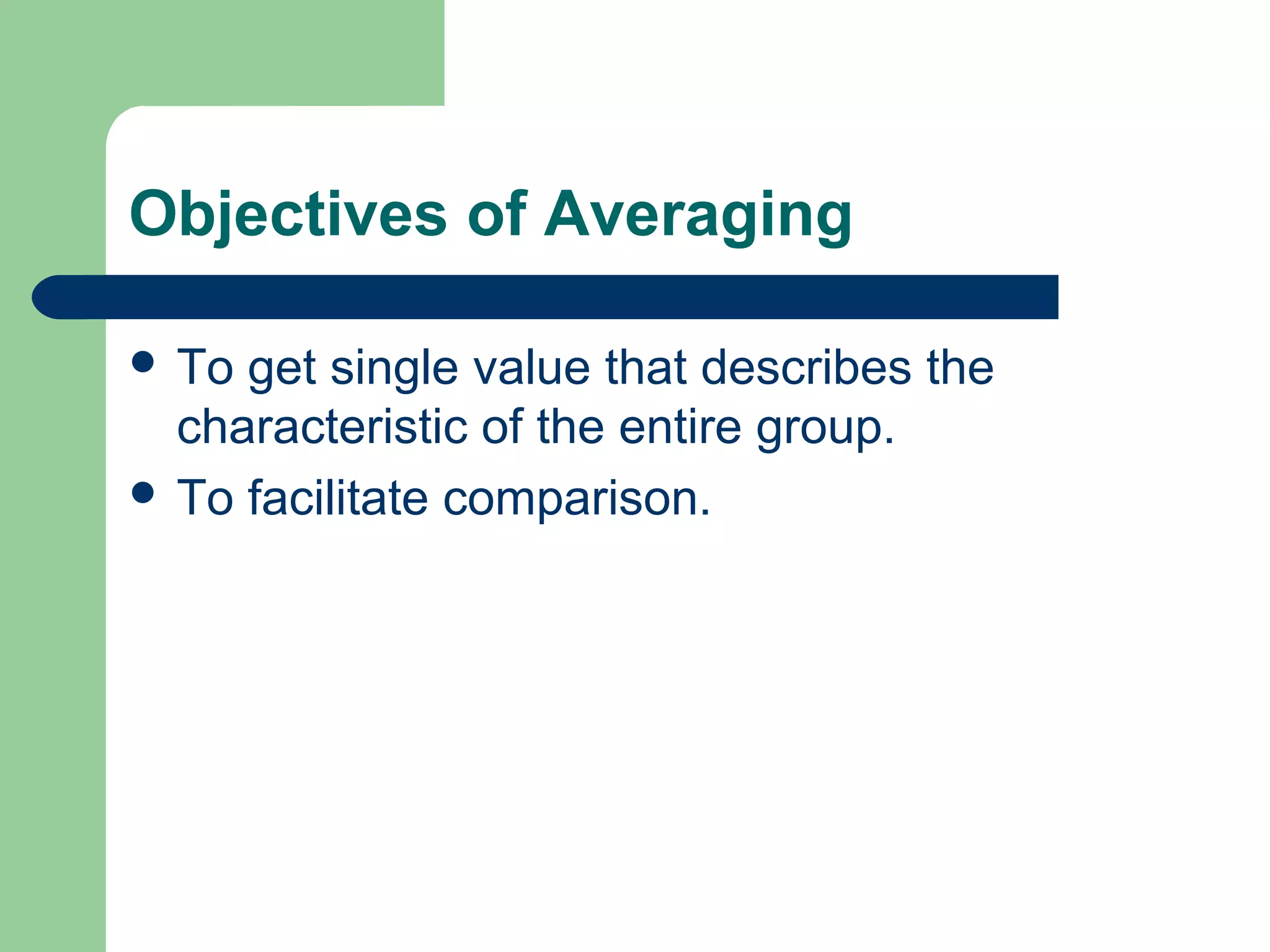 Objectives of Averaging
 To get single value that describes the
characteristic of the entire group.
 To facilitate comparison.
 