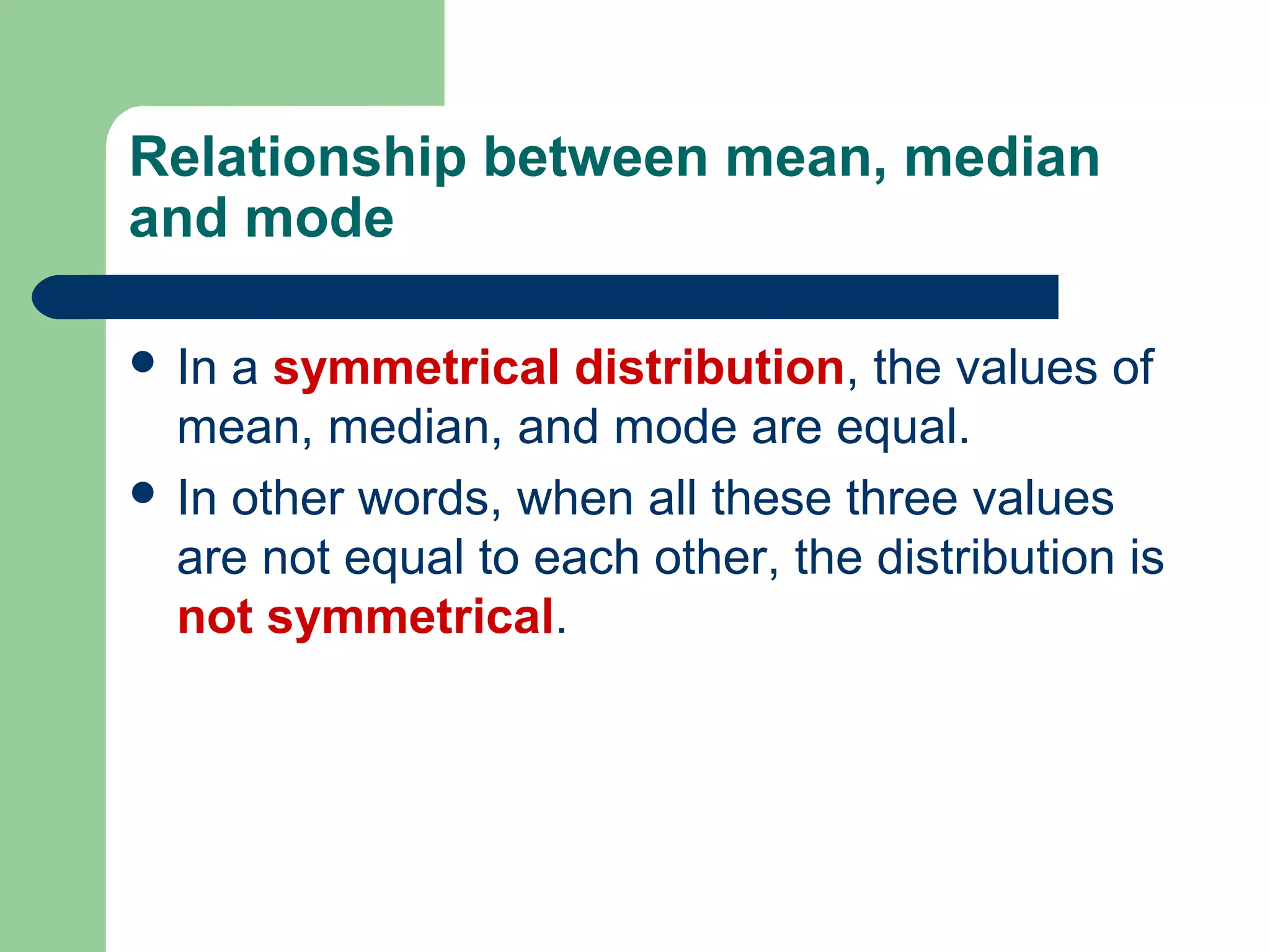 Relationship between mean, median
and mode
 In a symmetrical distribution, the values of
mean, median, and mode are equal.
 In other words, when all these three values
are not equal to each other, the distribution is
not symmetrical.
 