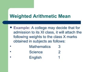Weighted Arithmetic Mean
 Example: A college may decide that for
admission to its XI class, it will attach the
following weights to the class X marks
obtained in subjects as follows:
 Mathematics 3
 Science 2
 English 1
 