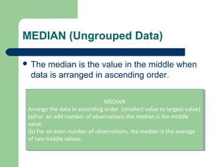 MEDIAN (Ungrouped Data)
 The median is the value in the middle when
data is arranged in ascending order.
MEDIAN
Arrange the data in ascending order (smallest value to largest value)
(a)For an odd number of observations the median is the middle
value.
(b) For an even number of observations, the median is the average
of two middle values.
MEDIAN
Arrange the data in ascending order (smallest value to largest value)
(a)For an odd number of observations the median is the middle
value.
(b) For an even number of observations, the median is the average
of two middle values.
 