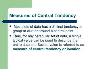 Measures of Central Tendency
 Most sets of data has a distinct tendency to
group or cluster around a central point.
 Thus, for any particular set of data, a single
typical value can be used to describe the
entire data set. Such a value is referred to as
measure of central tendency or location.
 