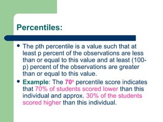 Percentiles:
 The pth percentile is a value such that at
least p percent of the observations are less
than or equal to this value and at least (100-
p) percent of the observations are greater
than or equal to this value.
 Example: The 70th
percentile score indicates
that 70% of students scored lower than this
individual and approx. 30% of the students
scored higher than this individual.
 